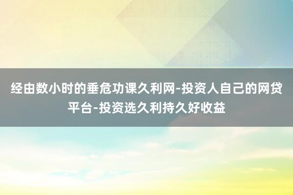 经由数小时的垂危功课久利网-投资人自己的网贷平台-投资选久利持久好收益