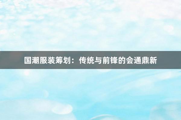国潮服装筹划：传统与前锋的会通鼎新
